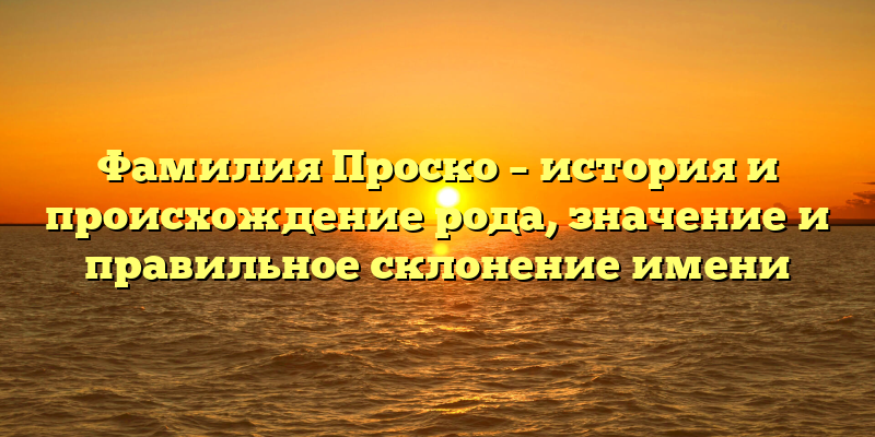 Фамилия Проско – история и происхождение рода, значение и правильное склонение имени