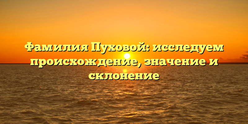 Фамилия Пуховой: исследуем происхождение, значение и склонение