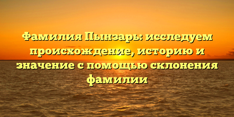 Фамилия Пынзарь: исследуем происхождение, историю и значение с помощью склонения фамилии