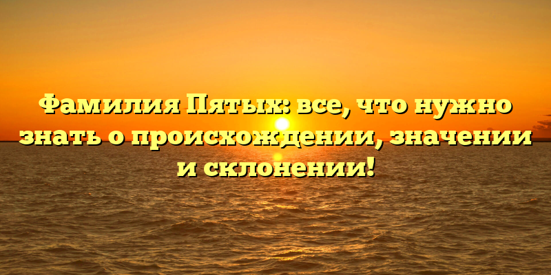 Фамилия Пятых: все, что нужно знать о происхождении, значении и склонении!