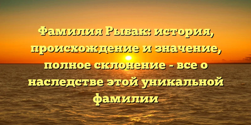 Фамилия Рыбак: история, происхождение и значение, полное склонение - все о наследстве этой уникальной фамилии