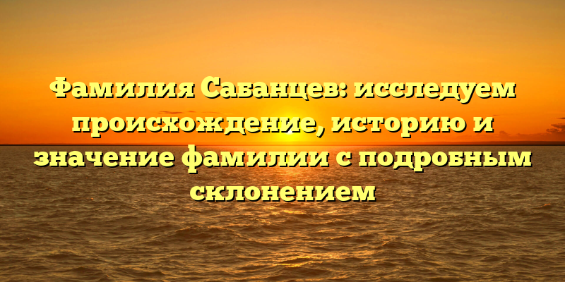 Фамилия Сабанцев: исследуем происхождение, историю и значение фамилии с подробным склонением