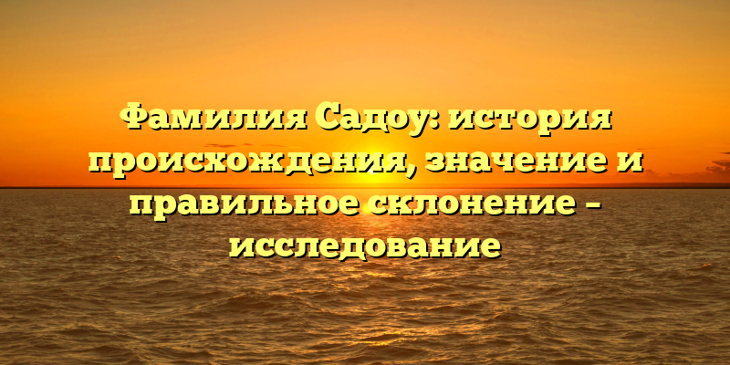 Фамилия Садоу: история происхождения, значение и правильное склонение – исследование