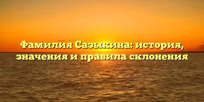 Фамилия Сазыкина: история, значения и правила склонения