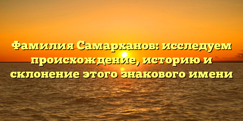 Фамилия Самарханов: исследуем происхождение, историю и склонение этого знакового имени