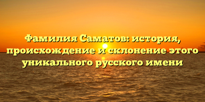 Фамилия Саматов: история, происхождение и склонение этого уникального русского имени