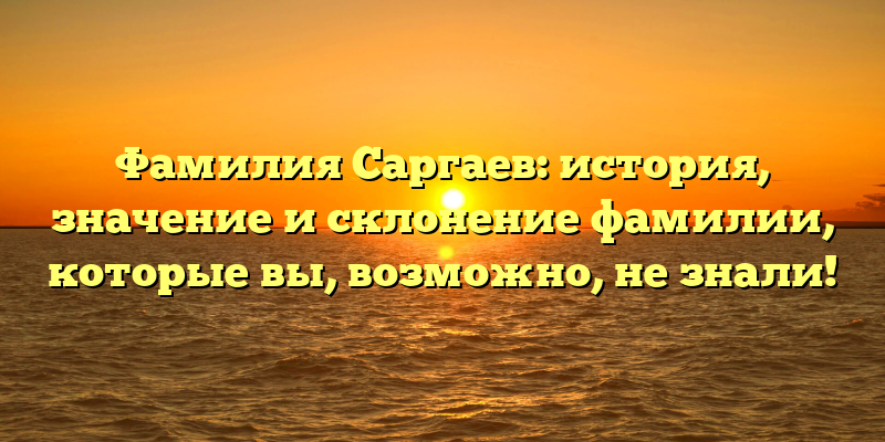 Фамилия Саргаев: история, значение и склонение фамилии, которые вы, возможно, не знали!