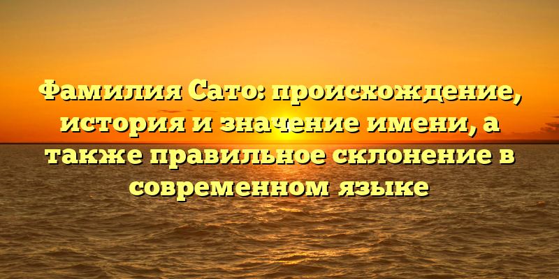 Фамилия Сато: происхождение, история и значение имени, а также правильное склонение в современном языке
