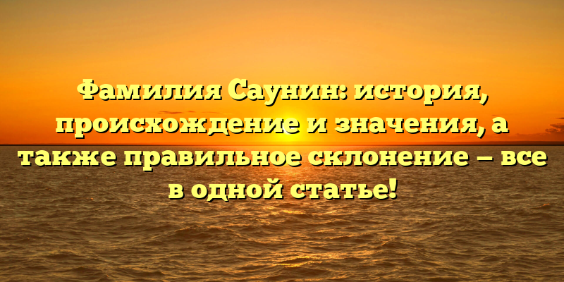 Фамилия Саунин: история, происхождение и значения, а также правильное склонение — все в одной статье!