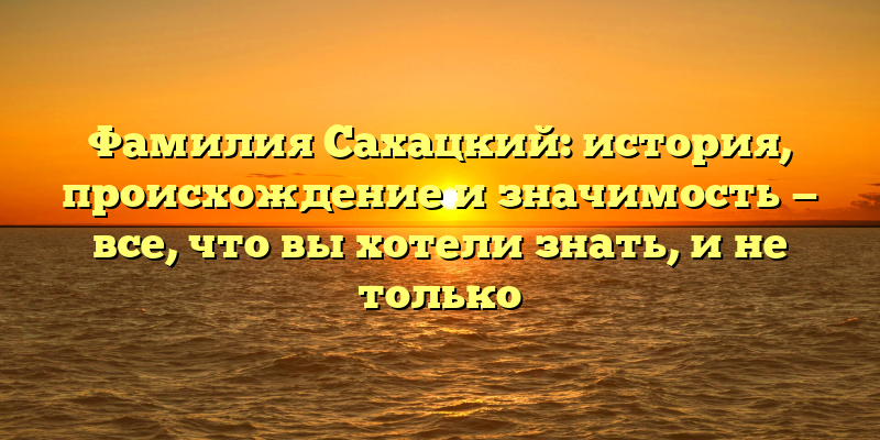 Фамилия Сахацкий: история, происхождение и значимость — все, что вы хотели знать, и не только