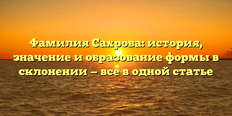 Фамилия Сахрова: история, значение и образование формы в склонении — все в одной статье