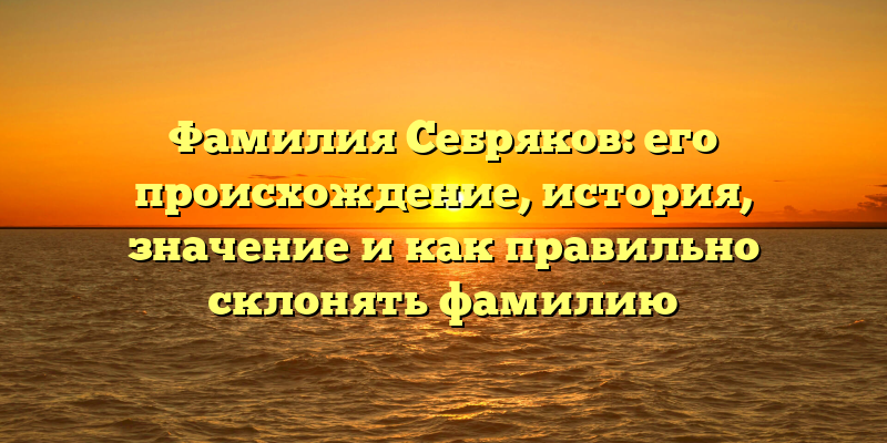 Фамилия Себряков: его происхождение, история, значение и как правильно склонять фамилию