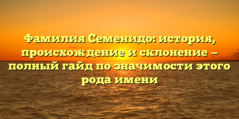 Фамилия Семенидо: история, происхождение и склонение — полный гайд по значимости этого рода имени