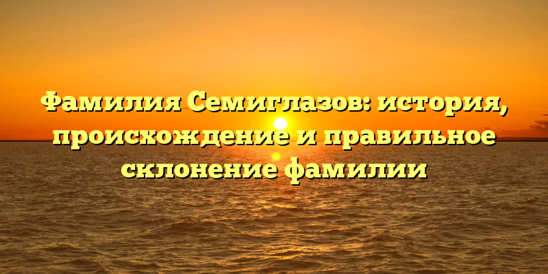 Фамилия Семиглазов: история, происхождение и правильное склонение фамилии
