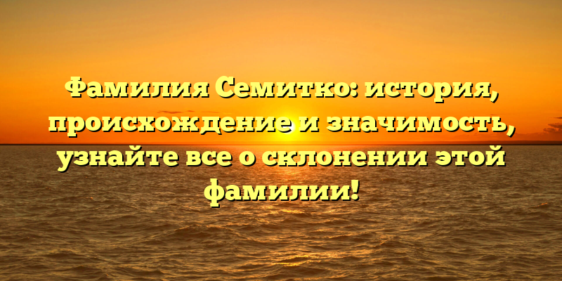 Фамилия Семитко: история, происхождение и значимость, узнайте все о склонении этой фамилии!