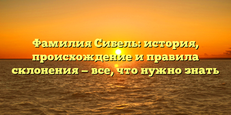 Фамилия Сибель: история, происхождение и правила склонения — все, что нужно знать