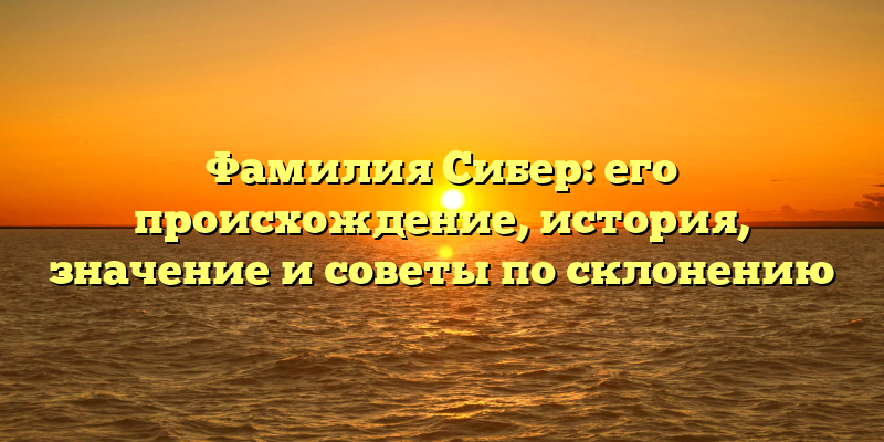 Фамилия Сибер: его происхождение, история, значение и советы по склонению
