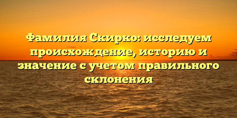 Фамилия Скирко: исследуем происхождение, историю и значение с учетом правильного склонения