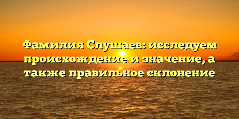 Фамилия Слушаев: исследуем происхождение и значение, а также правильное склонение