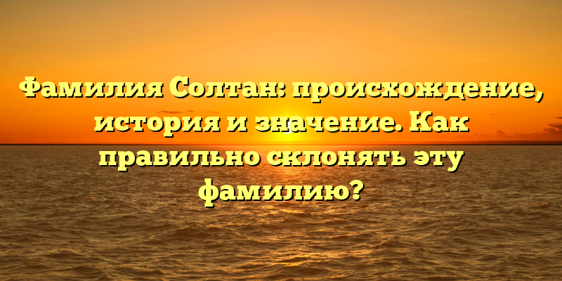 Фамилия Солтан: происхождение, история и значение. Как правильно склонять эту фамилию?