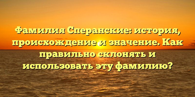 Фамилия Сперанские: история, происхождение и значение. Как правильно склонять и использовать эту фамилию?