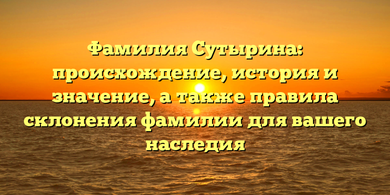 Фамилия Сутырина: происхождение, история и значение, а также правила склонения фамилии для вашего наследия