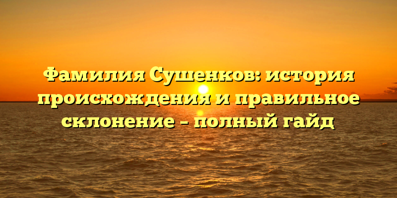 Фамилия Сушенков: история происхождения и правильное склонение – полный гайд