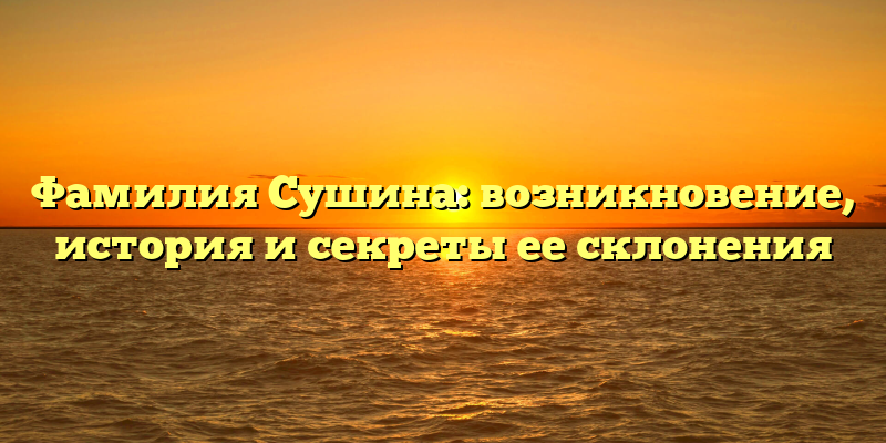 Фамилия Сушина: возникновение, история и секреты ее склонения