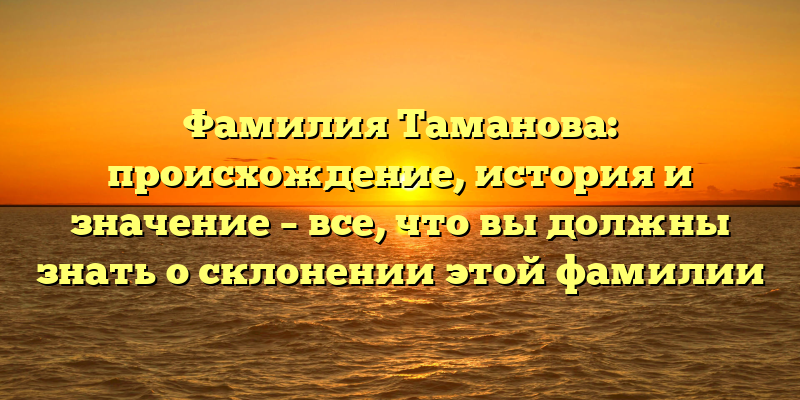 Фамилия Таманова: происхождение, история и значение – все, что вы должны знать о склонении этой фамилии