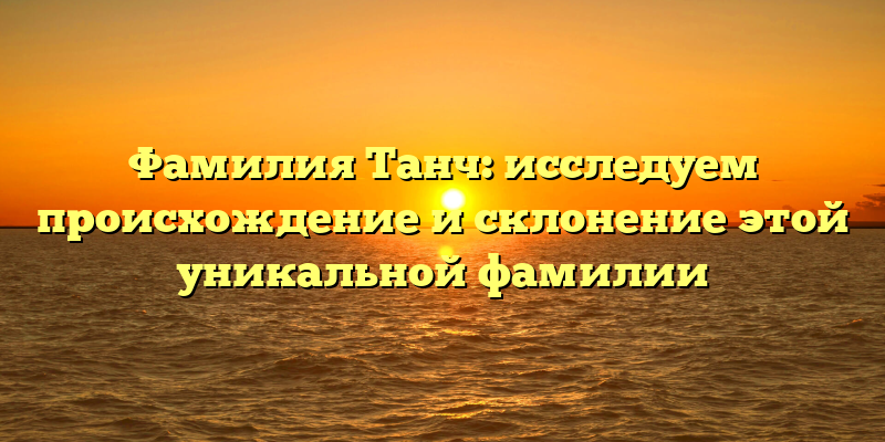 Фамилия Танч: исследуем происхождение и склонение этой уникальной фамилии