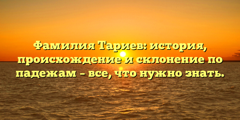 Фамилия Тариев: история, происхождение и склонение по падежам – все, что нужно знать.