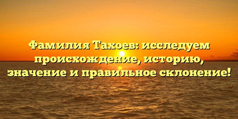 Фамилия Тахоев: исследуем происхождение, историю, значение и правильное склонение!