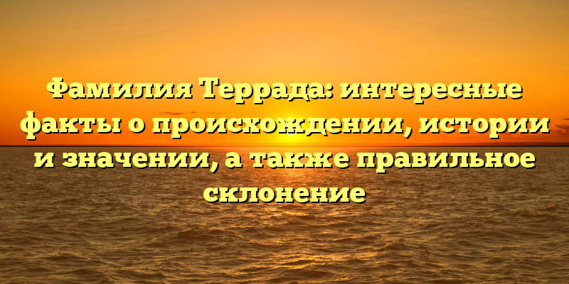 Фамилия Террада: интересные факты о происхождении, истории и значении, а также правильное склонение