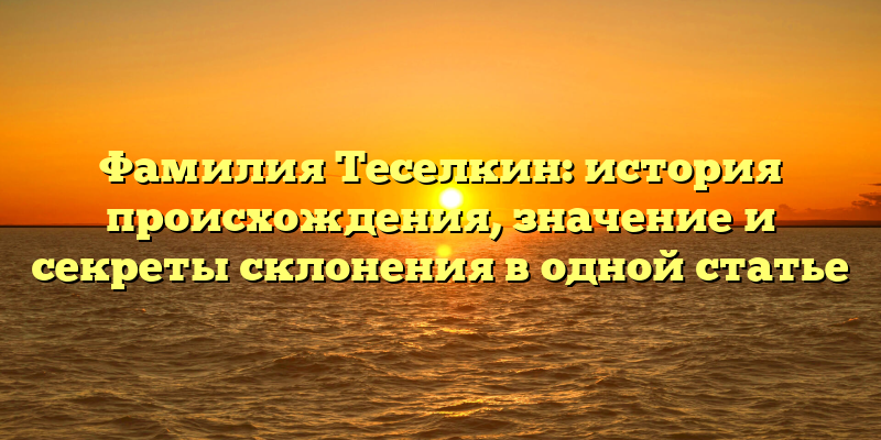 Фамилия Теселкин: история происхождения, значение и секреты склонения в одной статье