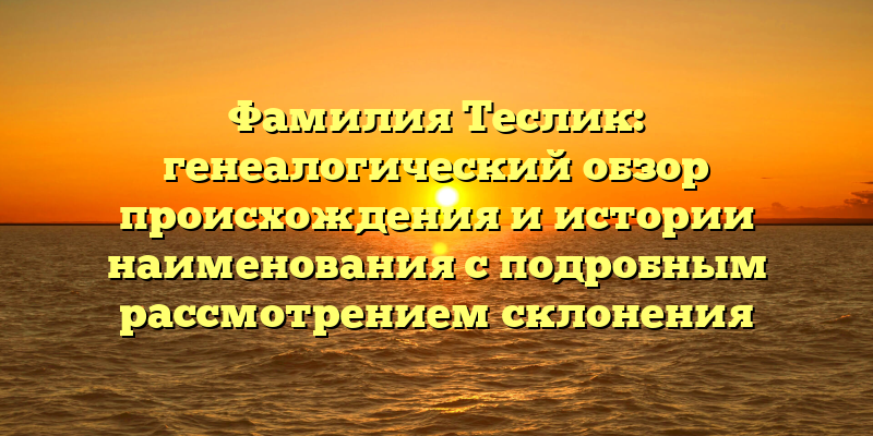 Фамилия Теслик: генеалогический обзор происхождения и истории наименования с подробным рассмотрением склонения