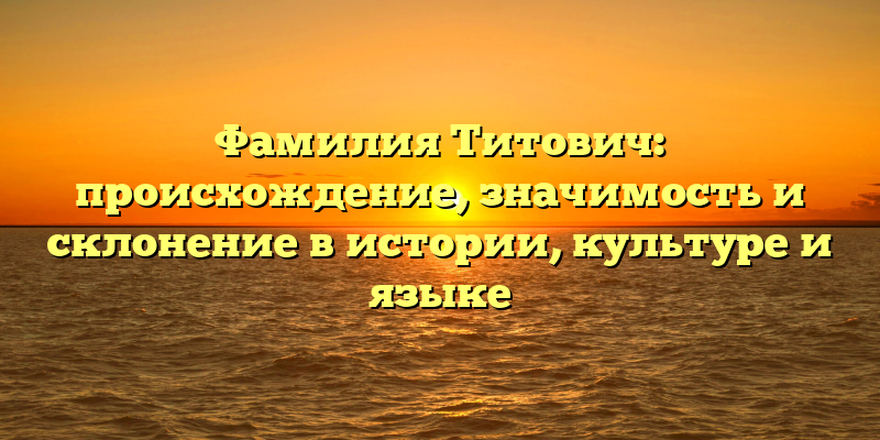 Фамилия Титович: происхождение, значимость и склонение в истории, культуре и языке