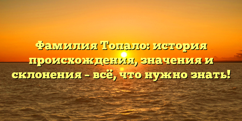 Фамилия Топало: история происхождения, значения и склонения – всё, что нужно знать!