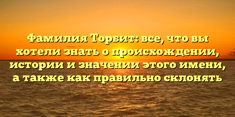 Фамилия Торбит: все, что вы хотели знать о происхождении, истории и значении этого имени, а также как правильно склонять