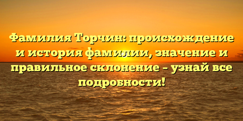 Фамилия Торчин: происхождение и история фамилии, значение и правильное склонение – узнай все подробности!