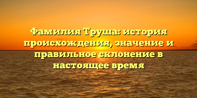 Фамилия Труша: история происхождения, значение и правильное склонение в настоящее время