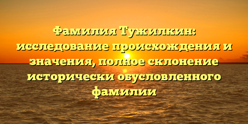 Фамилия Тужилкин: исследование происхождения и значения, полное склонение исторически обусловленного фамилии