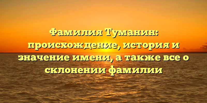 Фамилия Туманин: происхождение, история и значение имени, а также все о склонении фамилии