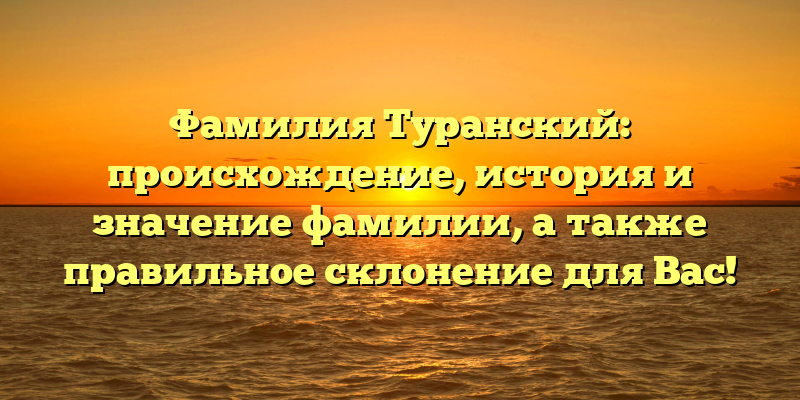 Фамилия Туранский: происхождение, история и значение фамилии, а также правильное склонение для Вас!