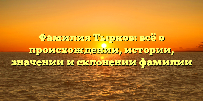 Фамилия Тырков: всё о происхождении, истории, значении и склонении фамилии