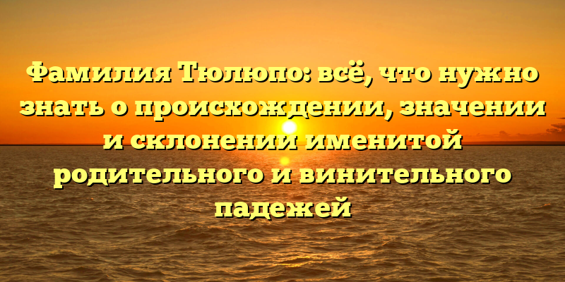 Фамилия Тюлюпо: всё, что нужно знать о происхождении, значении и склонении именитой родительного и винительного падежей