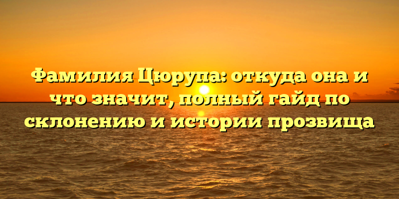 Фамилия Цюрупа: откуда она и что значит, полный гайд по склонению и истории прозвища