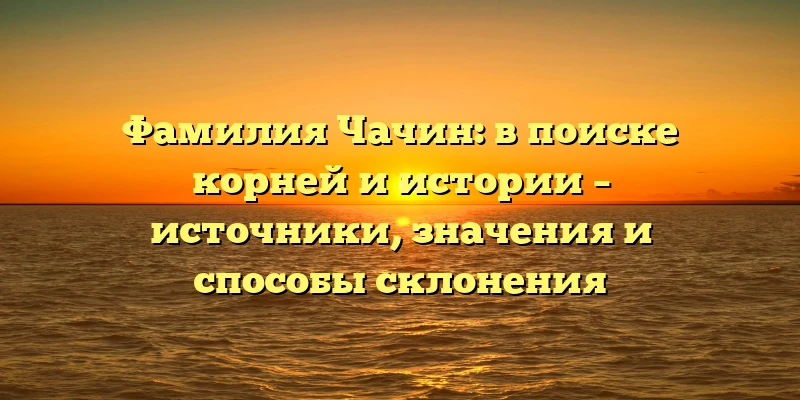 Фамилия Чачин: в поиске корней и истории – источники, значения и способы склонения