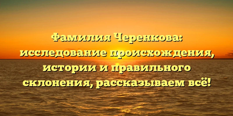 Фамилия Черенкова: исследование происхождения, истории и правильного склонения, рассказываем всё! Фамилия Черенкова: исследование происхождения, истории и правильного склонения, рассказываем всё!