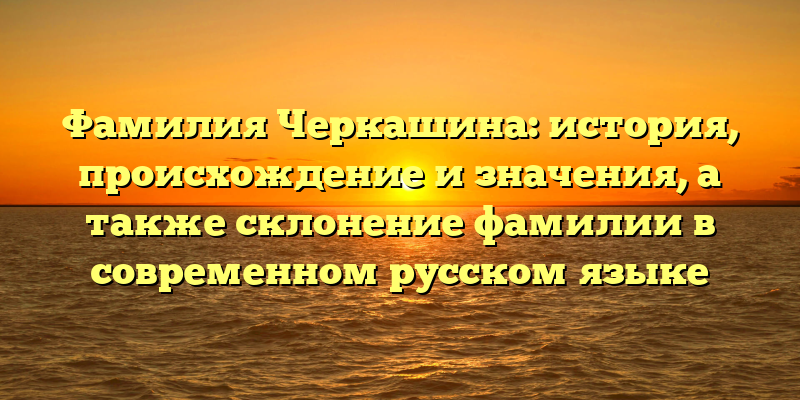 Фамилия Черкашина: история, происхождение и значения, а также склонение фамилии в современном русском языке