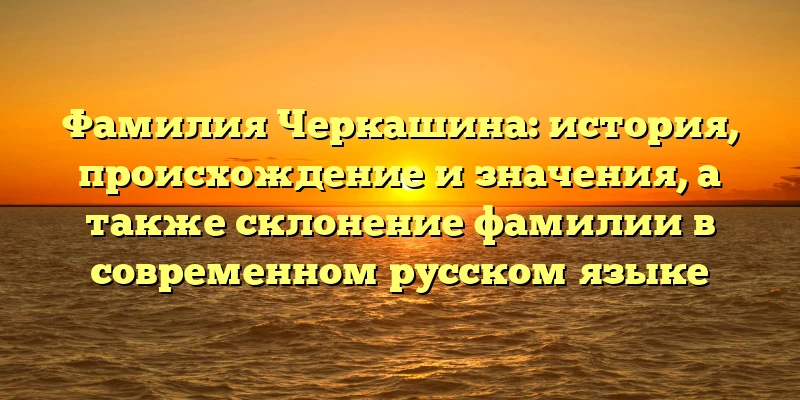 Фамилия Черкашина: история, происхождение и значения, а также склонение фамилии в современном русском языке